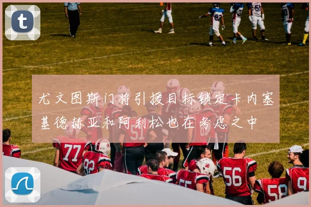 尤文图斯门将引援目标锁定卡内塞基德赫亚和阿利松也在考虑之中